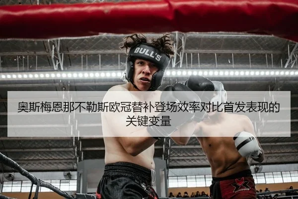 奥斯梅恩那不勒斯欧冠替补登场效率对比首发表现的关键变量