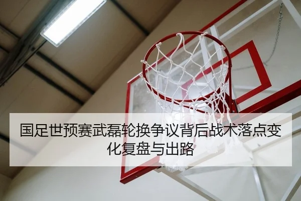 国足世预赛武磊轮换争议背后战术落点变化复盘与出路