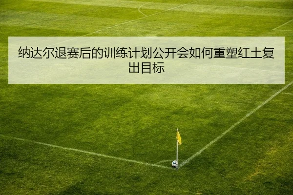 纳达尔退赛后的训练计划公开会如何重塑红土复出目标