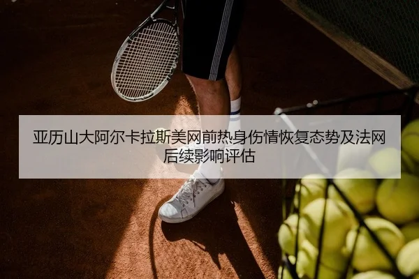 亚历山大阿尔卡拉斯美网前热身伤情恢复态势及法网后续影响评估